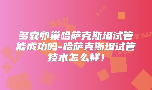 多囊卵巢哈萨克斯坦试管能成功吗-哈萨克斯坦试管技术怎么样!