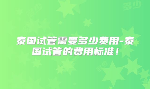 泰国试管需要多少费用-泰国试管的费用标准！