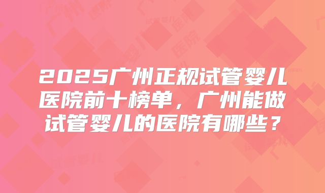 2025广州正规试管婴儿医院前十榜单，广州能做试管婴儿的医院有哪些？