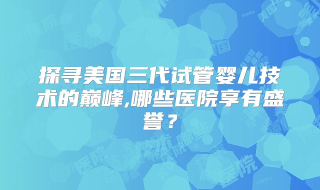 探寻美国三代试管婴儿技术的巅峰,哪些医院享有盛誉？