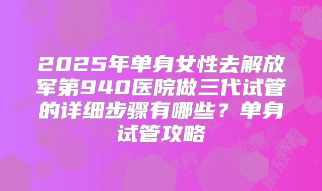 2025年单身女性去解放军第940医院做三代试管的详细步骤有哪些？单身试管攻略
