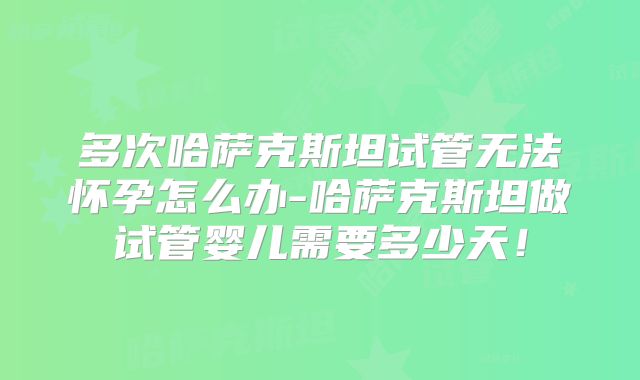 多次哈萨克斯坦试管无法怀孕怎么办-哈萨克斯坦做试管婴儿需要多少天！