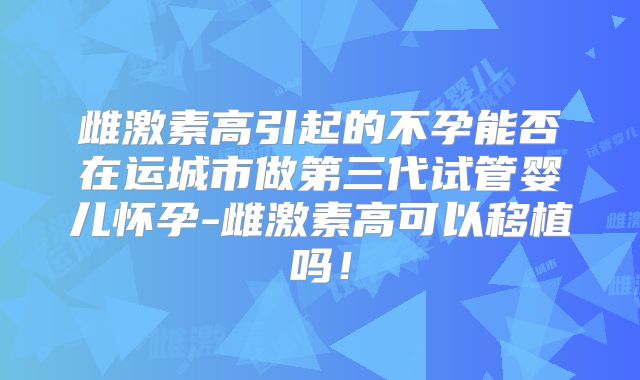 雌激素高引起的不孕能否在运城市做第三代试管婴儿怀孕-雌激素高可以移植吗！