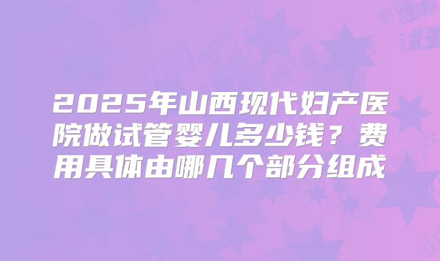 2025年山西现代妇产医院做试管婴儿多少钱？费用具体由哪几个部分组成