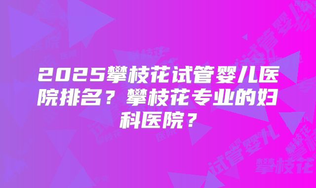 2025攀枝花试管婴儿医院排名？攀枝花专业的妇科医院？