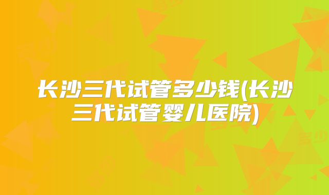 长沙三代试管多少钱(长沙三代试管婴儿医院)