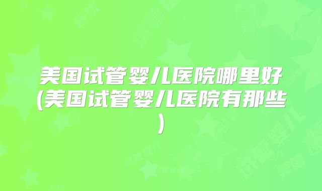 美国试管婴儿医院哪里好(美国试管婴儿医院有那些)
