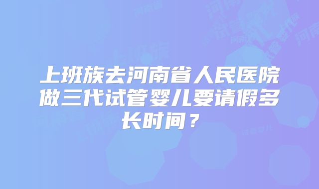 上班族去河南省人民医院做三代试管婴儿要请假多长时间？