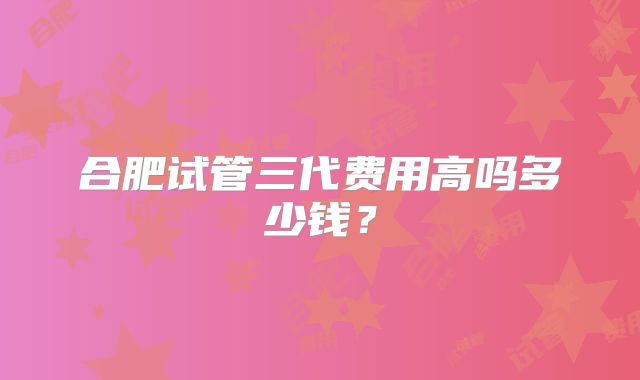 合肥试管三代费用高吗多少钱？