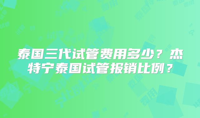 泰国三代试管费用多少？杰特宁泰国试管报销比例？
