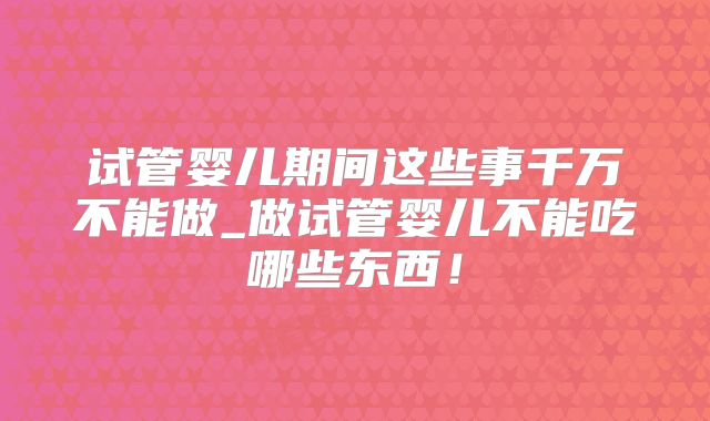 试管婴儿期间这些事千万不能做_做试管婴儿不能吃哪些东西！