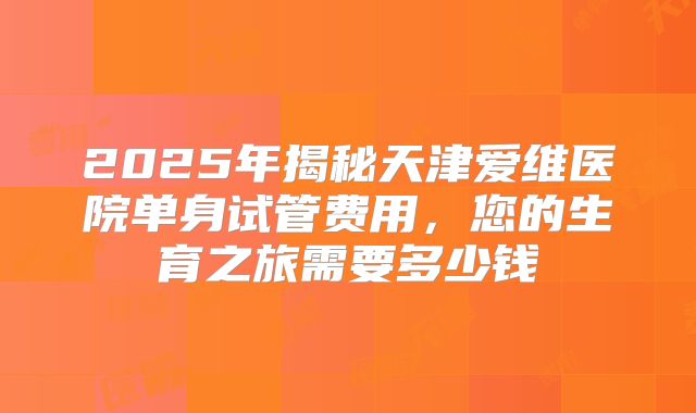 2025年揭秘天津爱维医院单身试管费用，您的生育之旅需要多少钱