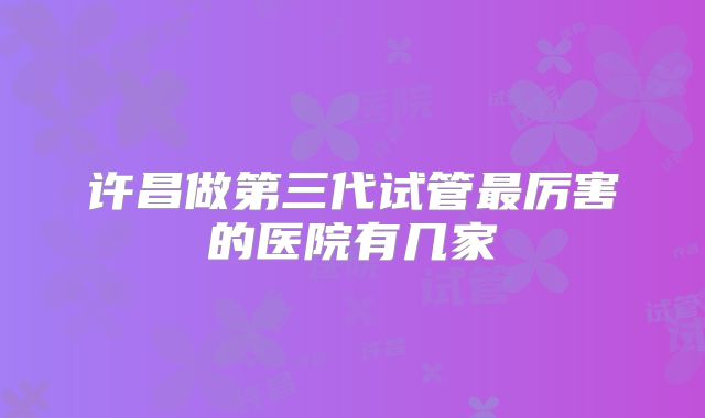 许昌做第三代试管最厉害的医院有几家
