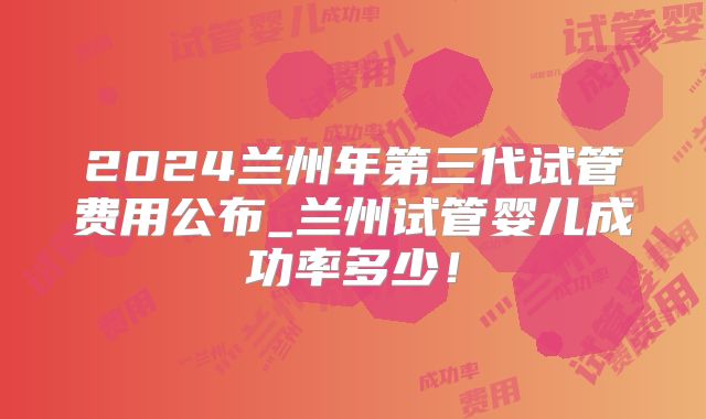 2024兰州年第三代试管费用公布_兰州试管婴儿成功率多少！