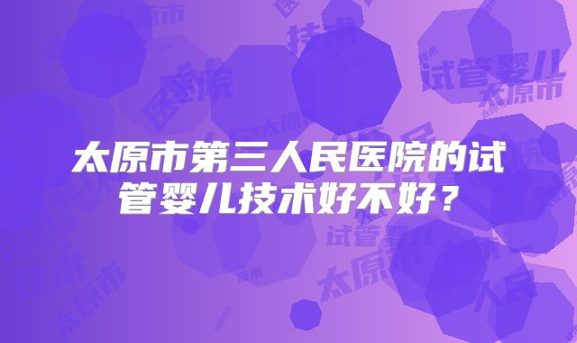 太原市第三人民医院的试管婴儿技术好不好?
