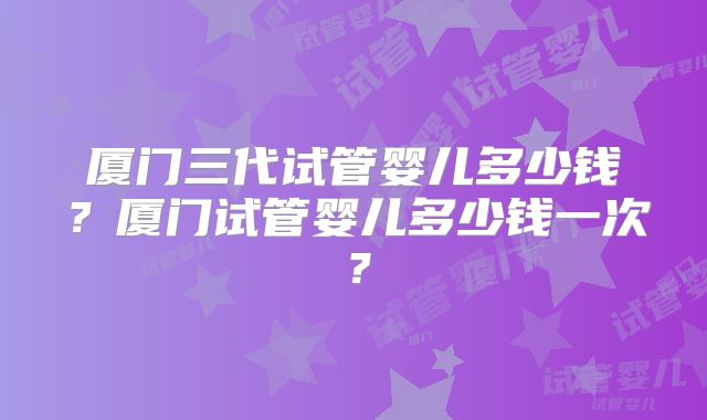 厦门三代试管婴儿多少钱?厦门试管婴儿多少钱一次?
