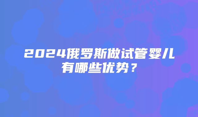 2024俄罗斯做试管婴儿有哪些优势？