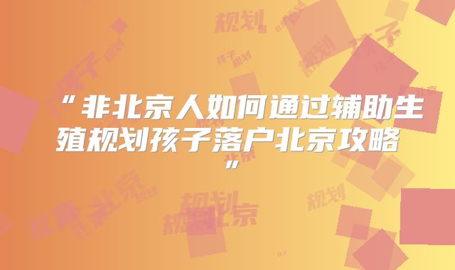 “非北京人如何通过辅助生殖规划孩子落户北京攻略”