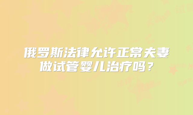 俄罗斯法律允许正常夫妻做试管婴儿治疗吗?