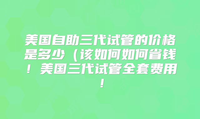 美国自助三代试管的价格是多少（该如何如何省钱！美国三代试管全套费用！