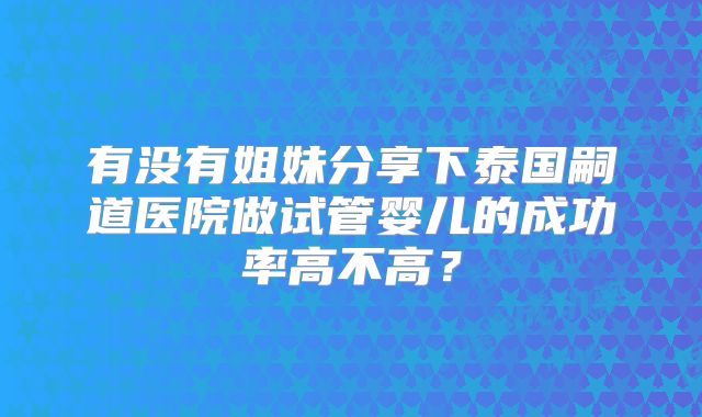 有没有姐妹分享下泰国嗣道医院做试管婴儿的成功率高不高？