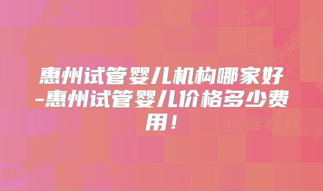 惠州试管婴儿机构哪家好-惠州试管婴儿价格多少费用！