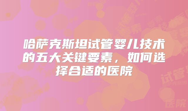哈萨克斯坦试管婴儿技术的五大关键要素,如何选择合适的医院