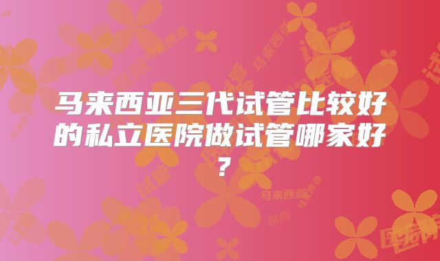 马来西亚三代试管比较好的私立医院做试管哪家好?