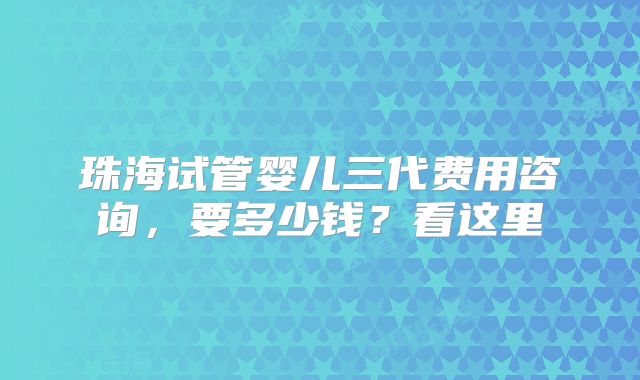 珠海试管婴儿三代费用咨询，要多少钱？看这里