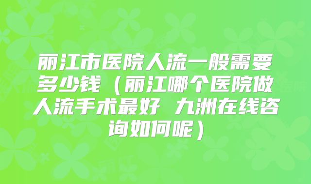丽江市医院人流一般需要多少钱（丽江哪个医院做人流手术最好 九洲在线咨询如何呢）