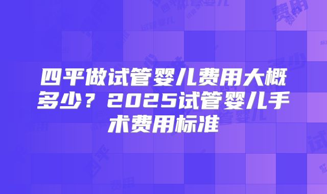 四平做试管婴儿费用大概多少？2025试管婴儿手术费用标准
