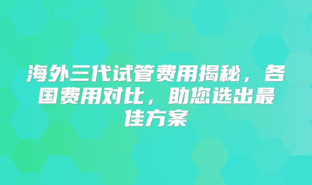 海外三代试管费用揭秘，各国费用对比，助您选出最佳方案