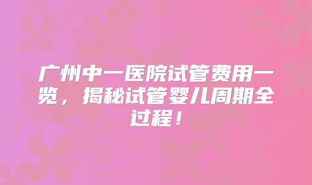广州中一医院试管费用一览，揭秘试管婴儿周期全过程！