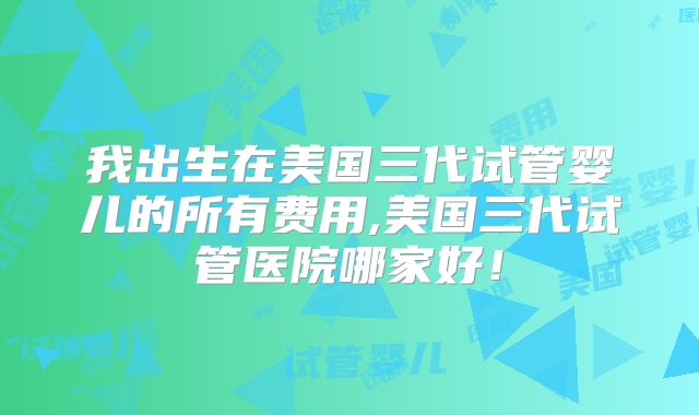 我出生在美国三代试管婴儿的所有费用,美国三代试管医院哪家好!