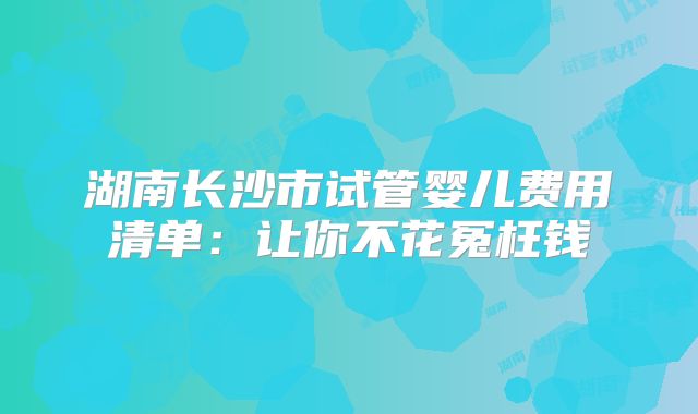湖南长沙市试管婴儿费用清单：让你不花冤枉钱
