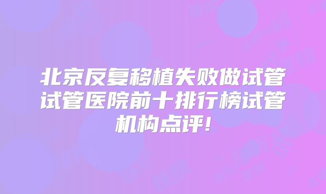 北京反复移植失败做试管试管医院前十排行榜试管机构点评!