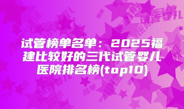 试管榜单名单：2025福建比较好的三代试管婴儿医院排名榜(top10)