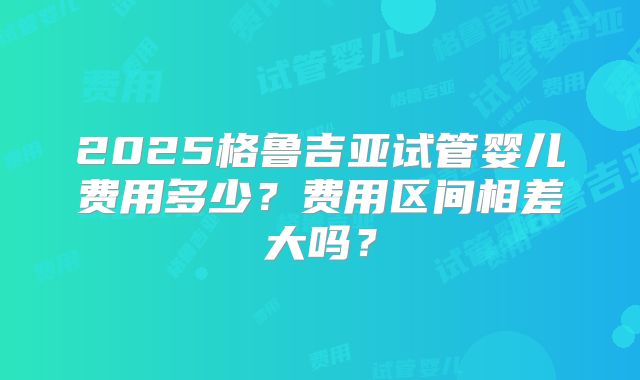 2025格鲁吉亚试管婴儿费用多少?费用区间相差大吗?