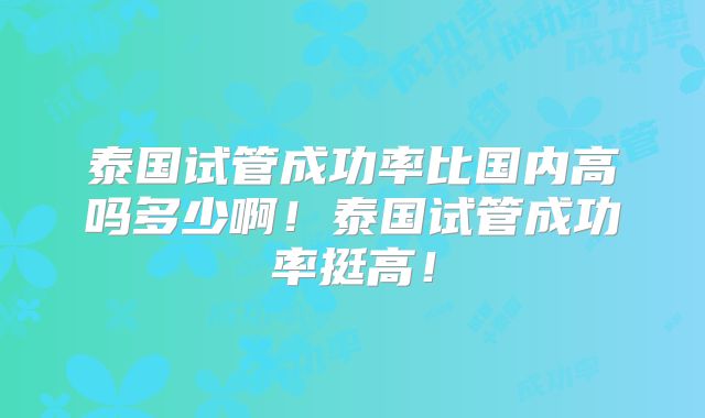 泰国试管成功率比国内高吗多少啊！泰国试管成功率挺高！