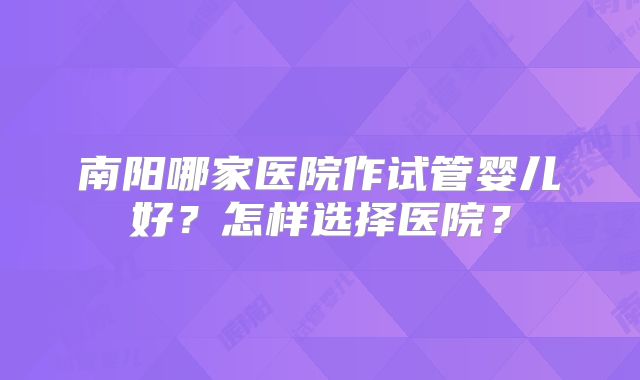 南阳哪家医院作试管婴儿好？怎样选择医院？