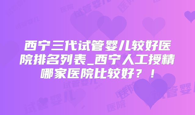 西宁三代试管婴儿较好医院排名列表_西宁人工授精哪家医院比较好？！