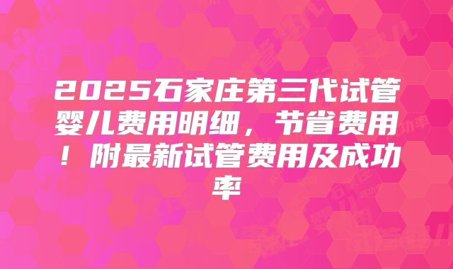 2025石家庄第三代试管婴儿费用明细，节省费用！附最新试管费用及成功率