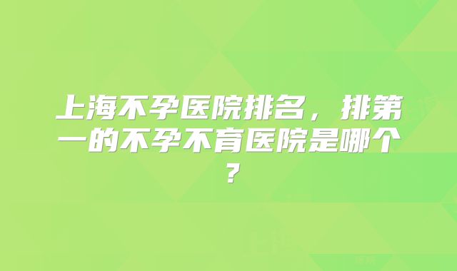 上海不孕医院排名，排第一的不孕不育医院是哪个？