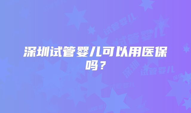 深圳试管婴儿可以用医保吗？