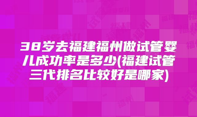 38岁去福建福州做试管婴儿成功率是多少(福建试管三代排名比较好是哪家)