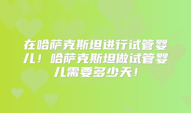 在哈萨克斯坦进行试管婴儿！哈萨克斯坦做试管婴儿需要多少天！