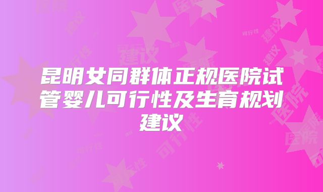 昆明女同群体正规医院试管婴儿可行性及生育规划建议