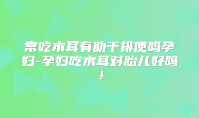 常吃木耳有助于排便吗孕妇-孕妇吃木耳对胎儿好吗！