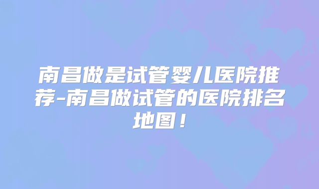 南昌做是试管婴儿医院推荐-南昌做试管的医院排名地图！