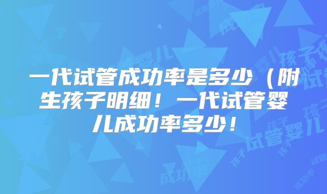 一代试管成功率是多少（附生孩子明细！一代试管婴儿成功率多少！